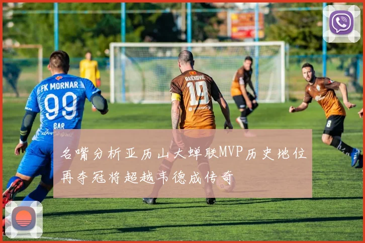 名嘴分析亚历山大蝉联MVP历史地位再夺冠将超越韦德成传奇