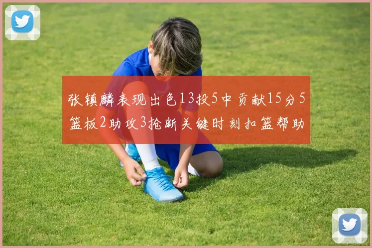 张镇麟表现出色13投5中贡献15分5篮板2助攻3抢断关键时刻扣篮帮助球队赢得比赛