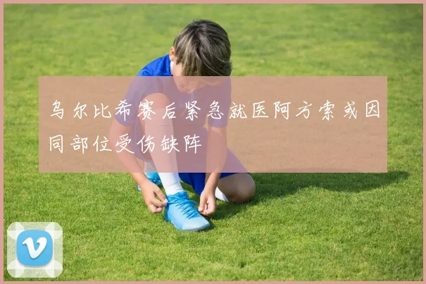乌尔比希赛后紧急就医阿方索或因同部位受伤缺阵