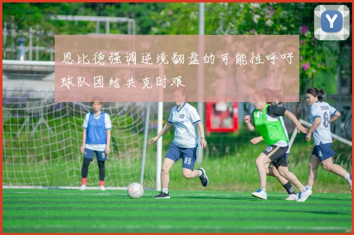 恩比德强调逆境翻盘的可能性呼吁球队团结共克时艰