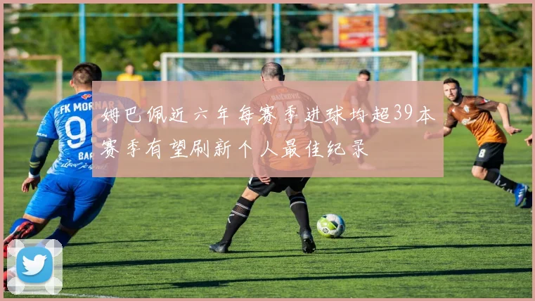 姆巴佩近六年每赛季进球均超39本赛季有望刷新个人最佳纪录