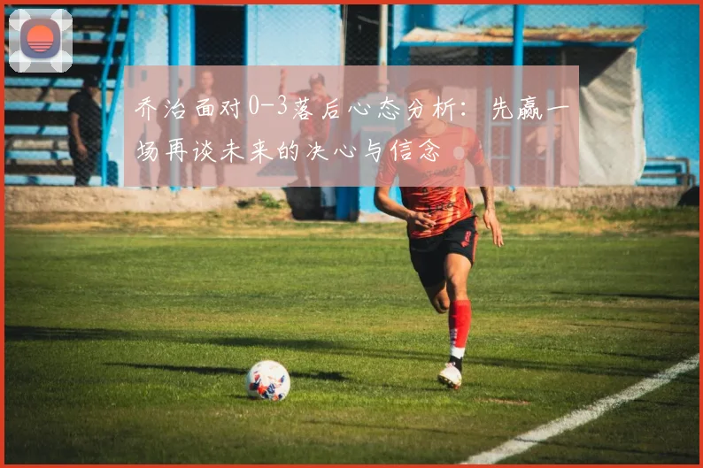 乔治面对0-3落后心态分析：先赢一场再谈未来的决心与信念