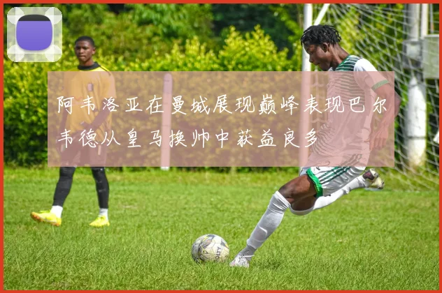 阿韦洛亚在曼城展现巅峰表现巴尔韦德从皇马换帅中获益良多