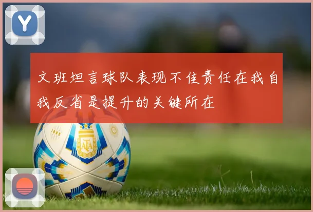 文班坦言球队表现不佳责任在我自我反省是提升的关键所在