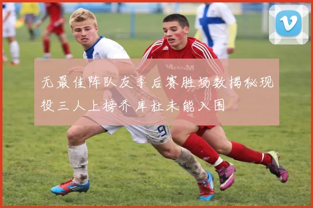 无最佳阵队友季后赛胜场数揭秘现役三人上榜乔库杜未能入围