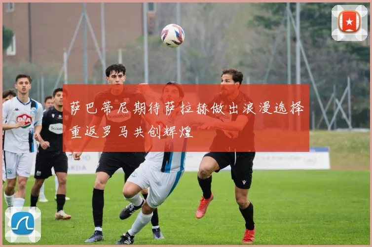 萨巴蒂尼期待萨拉赫做出浪漫选择重返罗马共创辉煌