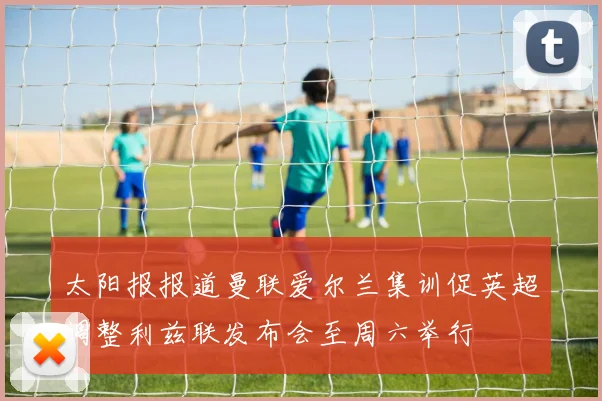 太阳报报道曼联爱尔兰集训促英超调整利兹联发布会至周六举行