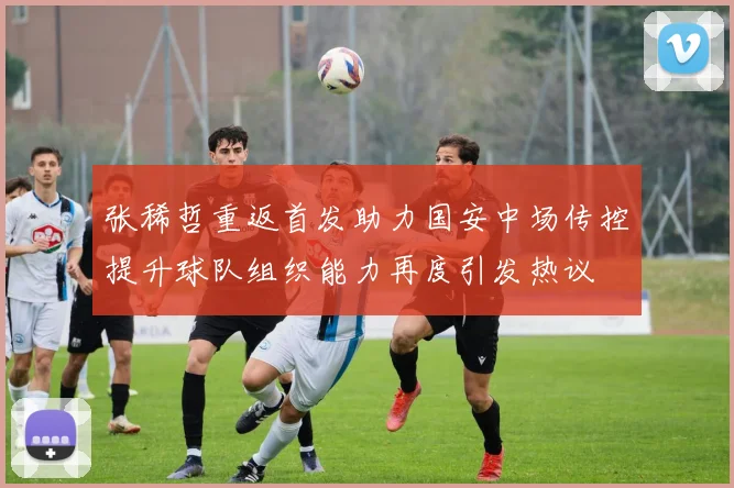 张稀哲重返首发助力国安中场传控提升球队组织能力再度引发热议