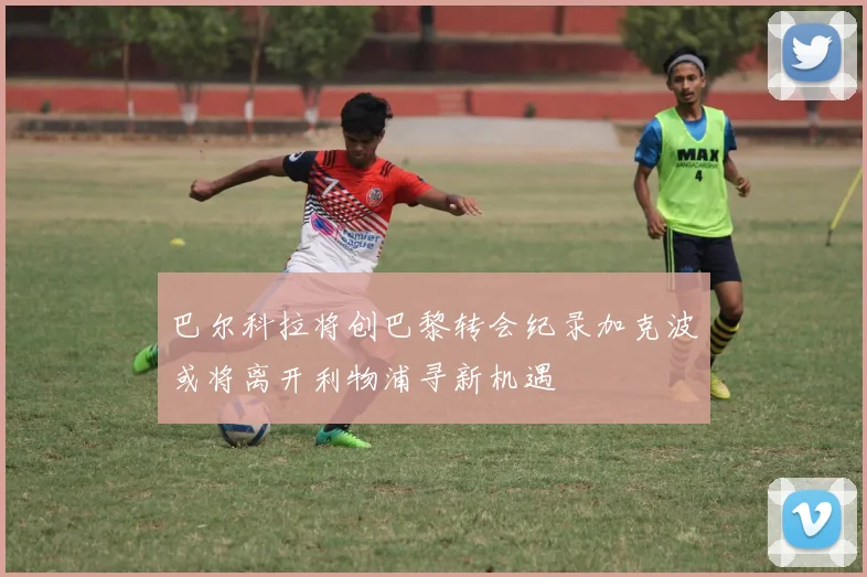 巴尔科拉将创巴黎转会纪录加克波或将离开利物浦寻新机遇