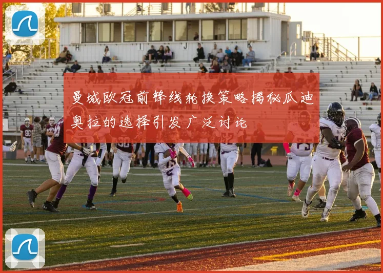 曼城欧冠前锋线轮换策略揭秘瓜迪奥拉的选择引发广泛讨论