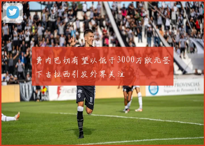 费内巴切有望以低于3000万欧元签下吉拉西引发外界关注