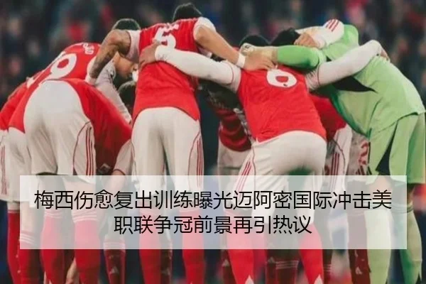 梅西伤愈复出训练曝光迈阿密国际冲击美职联争冠前景再引热议 - yaxin868.comapp