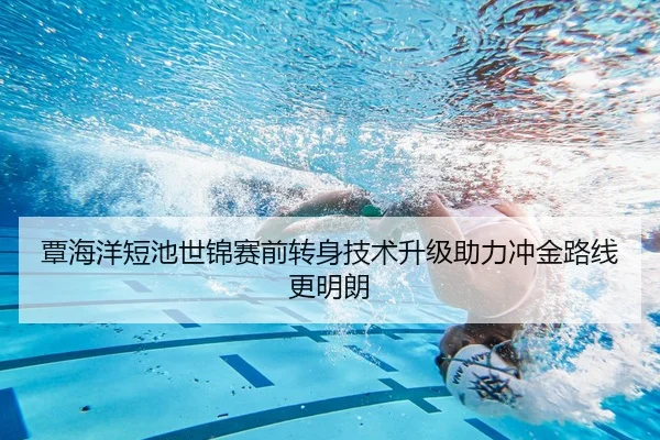 覃海洋短池世锦赛前转身技术升级助力冲金路线更明朗 - yaxin868.comapp