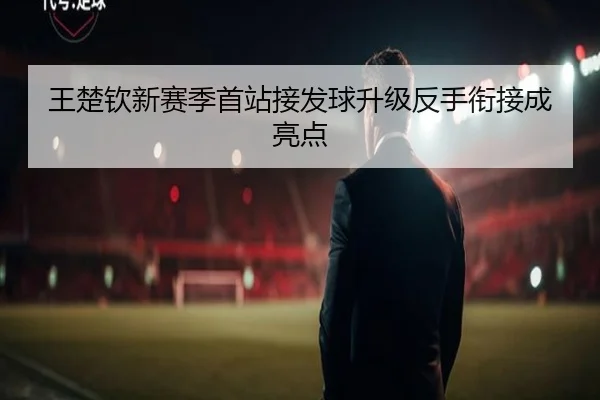 王楚钦新赛季首站接发球升级反手衔接成亮点 - yaxin868.comapp