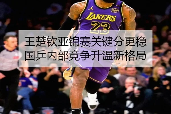 王楚钦亚锦赛关键分更稳 国乒内部竞争升温新格局 - yaxin868.comapp